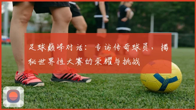 足球巅峰对话：专访传奇球员，揭秘世界性大赛的荣耀与挑战