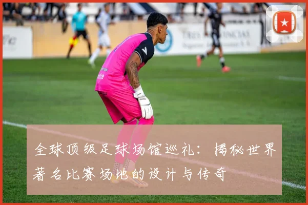 全球顶级足球场馆巡礼：揭秘世界著名比赛场地的设计与传奇