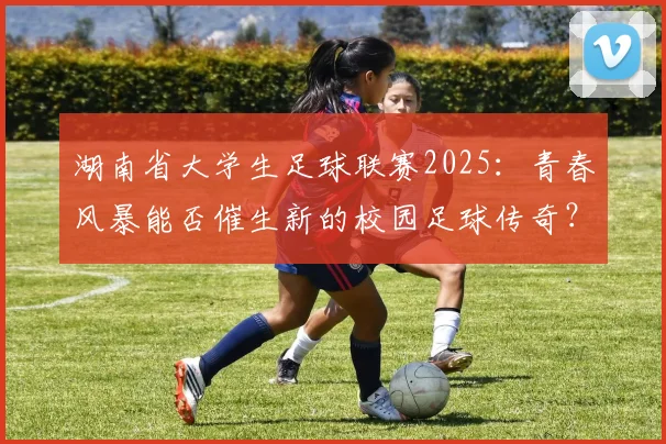 湖南省大学生足球联赛2025：青春风暴能否催生新的校园足球传奇？