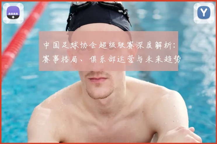 中国足球协会超级联赛深度解析：赛事格局、俱乐部运营与未来趋势全透视